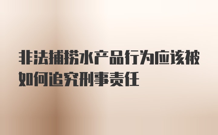 非法捕捞水产品行为应该被如何追究刑事责任