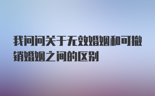 我问问关于无效婚姻和可撤销婚姻之间的区别