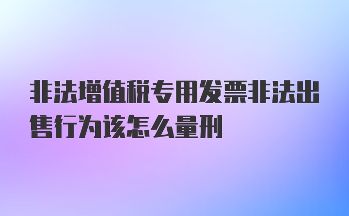 非法增值税专用发票非法出售行为该怎么量刑