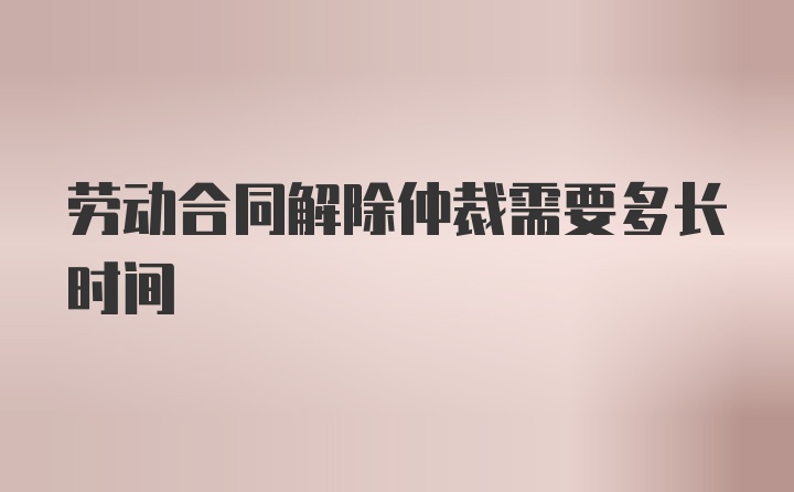 劳动合同解除仲裁需要多长时间