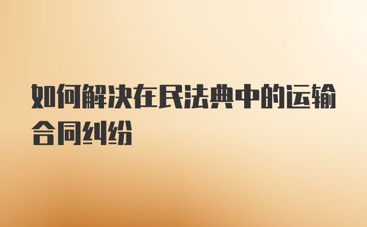 如何解决在民法典中的运输合同纠纷