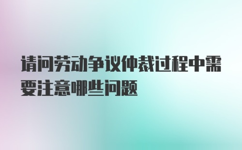 请问劳动争议仲裁过程中需要注意哪些问题