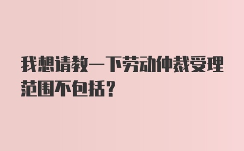 我想请教一下劳动仲裁受理范围不包括？