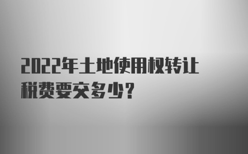 2022年土地使用权转让税费要交多少？