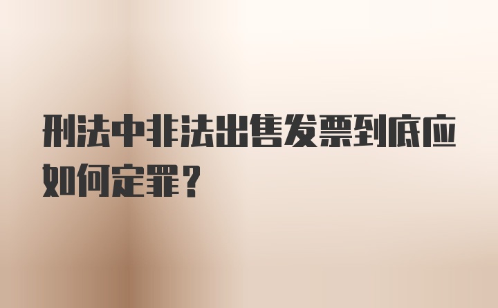 刑法中非法出售发票到底应如何定罪？