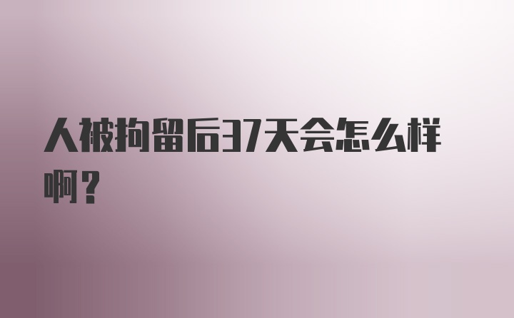 人被拘留后37天会怎么样啊?