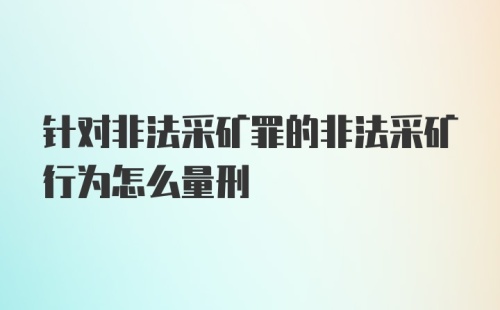 针对非法采矿罪的非法采矿行为怎么量刑