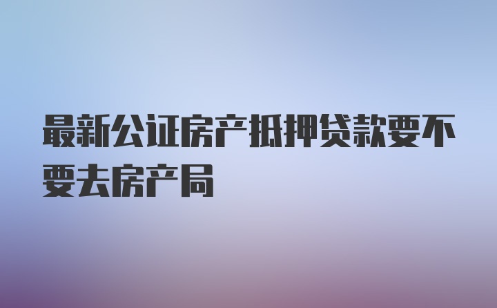 最新公证房产抵押贷款要不要去房产局