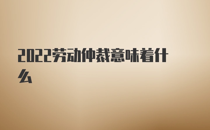 2022劳动仲裁意味着什么