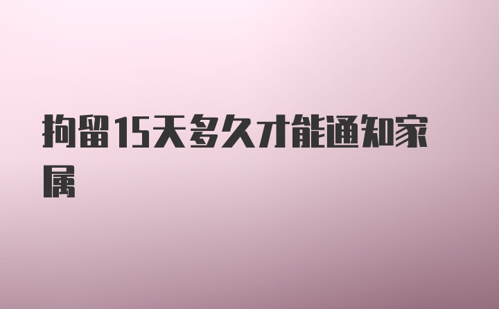 拘留15天多久才能通知家属