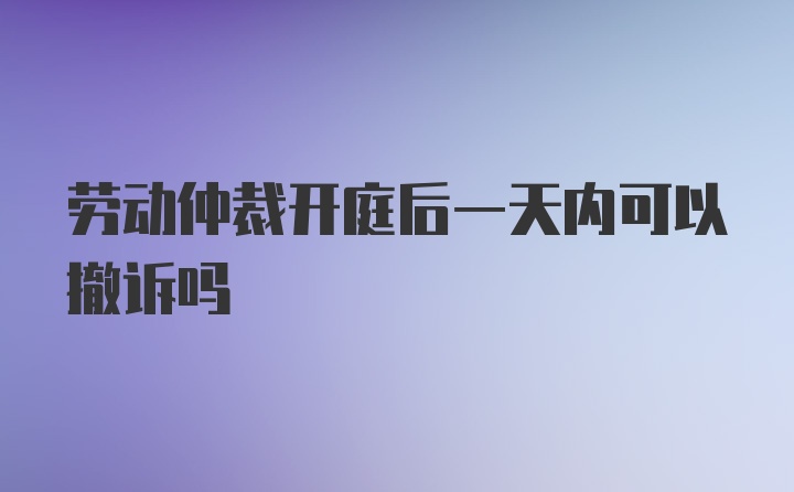 劳动仲裁开庭后一天内可以撤诉吗