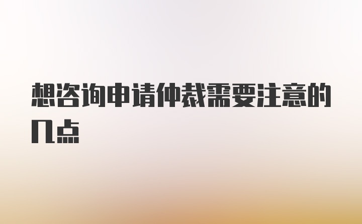 想咨询申请仲裁需要注意的几点