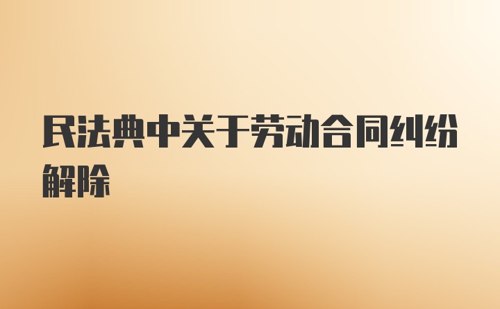 民法典中关于劳动合同纠纷解除