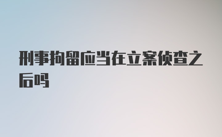 刑事拘留应当在立案侦查之后吗