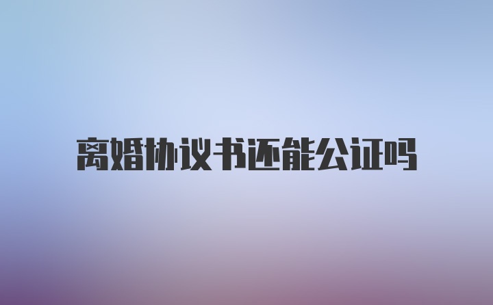 离婚协议书还能公证吗