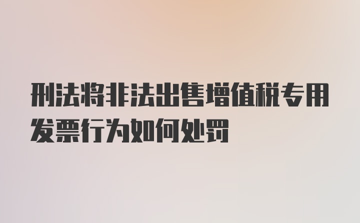 刑法将非法出售增值税专用发票行为如何处罚