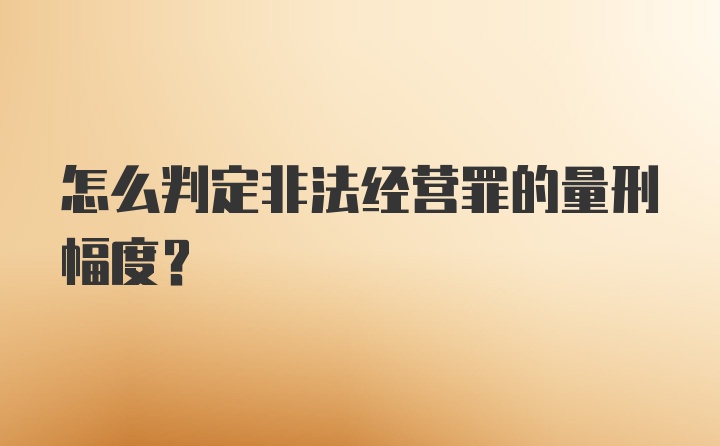 怎么判定非法经营罪的量刑幅度？