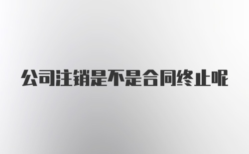 公司注销是不是合同终止呢