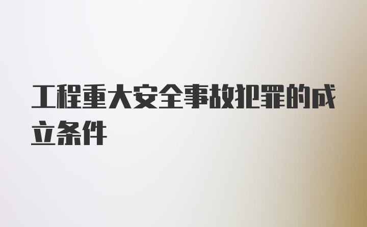 工程重大安全事故犯罪的成立条件