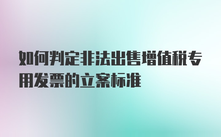 如何判定非法出售增值税专用发票的立案标准