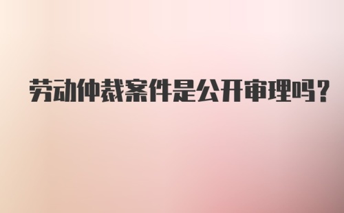 劳动仲裁案件是公开审理吗？