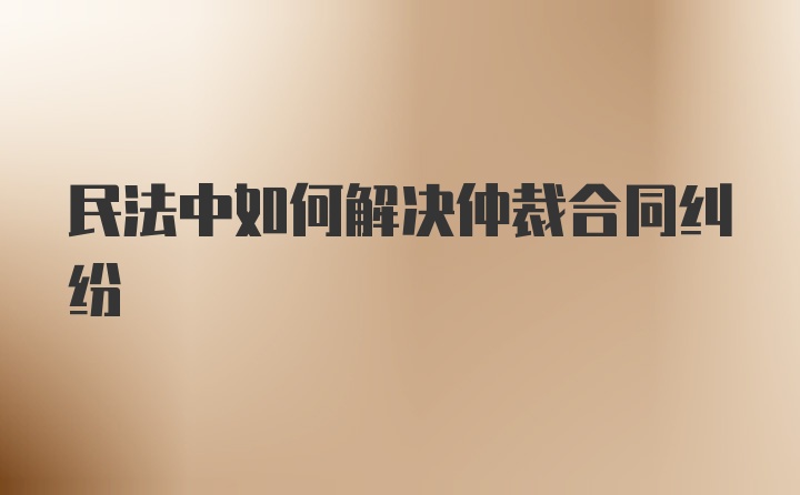 民法中如何解决仲裁合同纠纷