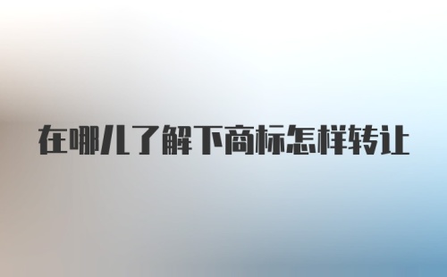 在哪儿了解下商标怎样转让