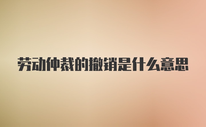 劳动仲裁的撤销是什么意思