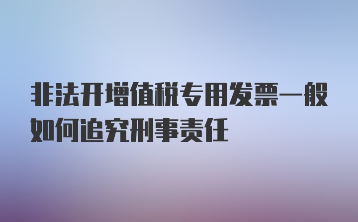 非法开增值税专用发票一般如何追究刑事责任