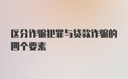 区分诈骗犯罪与贷款诈骗的四个要素