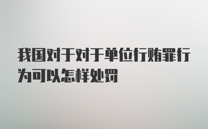 我国对于对于单位行贿罪行为可以怎样处罚