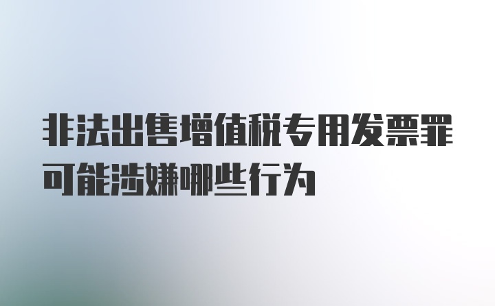 非法出售增值税专用发票罪可能涉嫌哪些行为