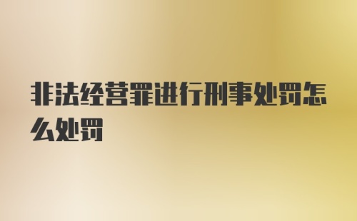 非法经营罪进行刑事处罚怎么处罚