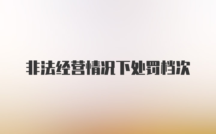 非法经营情况下处罚档次