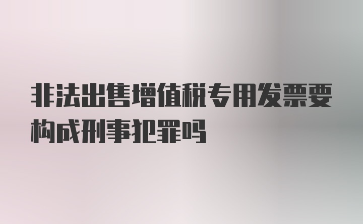 非法出售增值税专用发票要构成刑事犯罪吗