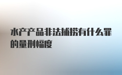 水产产品非法捕捞有什么罪的量刑幅度