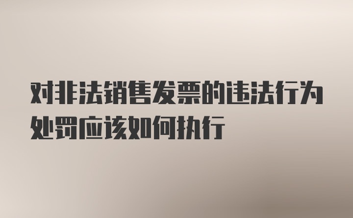 对非法销售发票的违法行为处罚应该如何执行