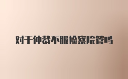 对于仲裁不服检察院管吗