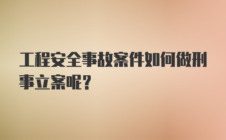 工程安全事故案件如何做刑事立案呢?