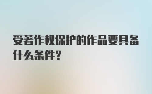 受著作权保护的作品要具备什么条件？