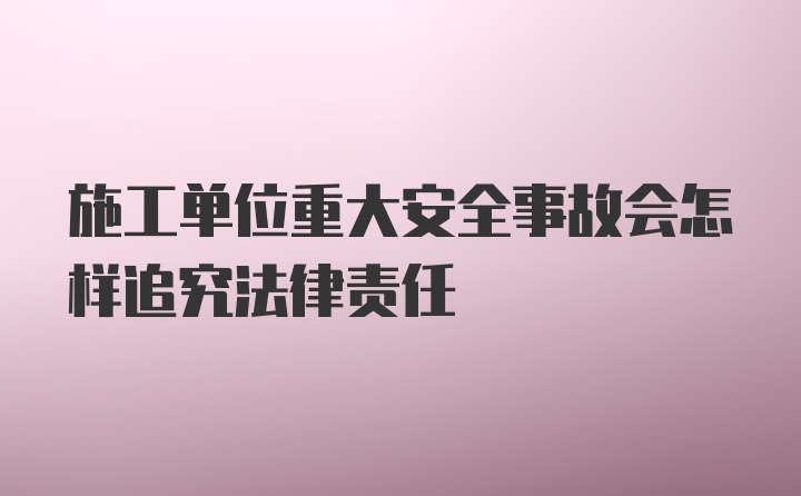 施工单位重大安全事故会怎样追究法律责任