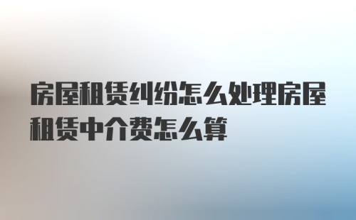 房屋租赁纠纷怎么处理房屋租赁中介费怎么算