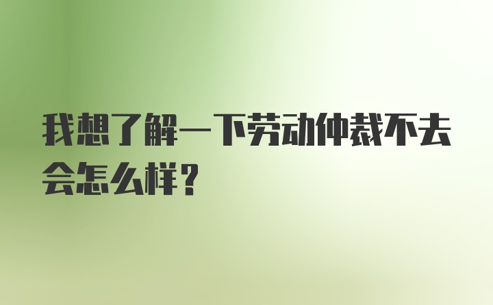 我想了解一下劳动仲裁不去会怎么样？