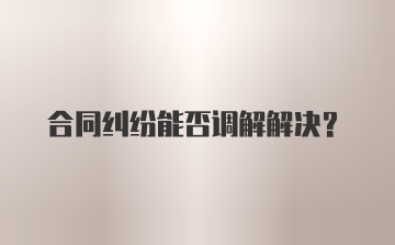 合同纠纷能否调解解决？