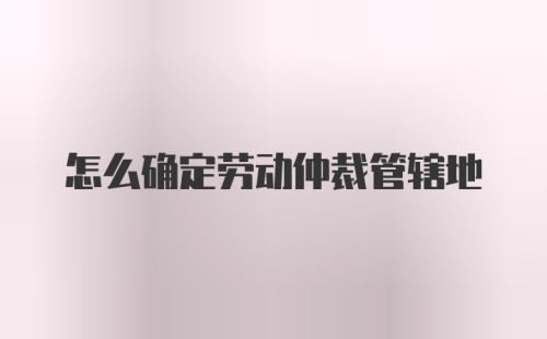 怎么确定劳动仲裁管辖地