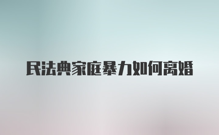 民法典家庭暴力如何离婚