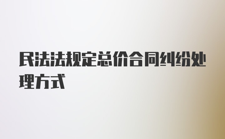 民法法规定总价合同纠纷处理方式