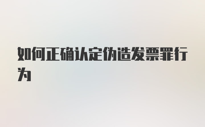 如何正确认定伪造发票罪行为