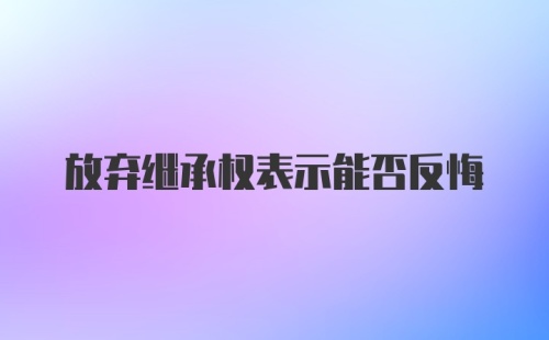 放弃继承权表示能否反悔