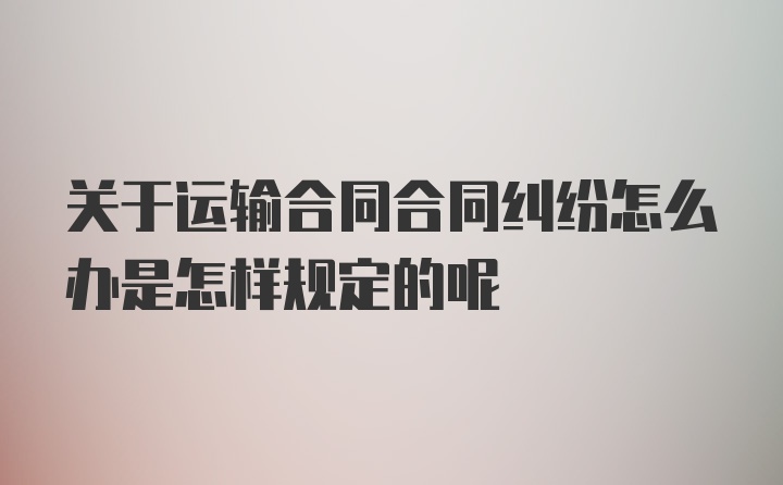 关于运输合同合同纠纷怎么办是怎样规定的呢